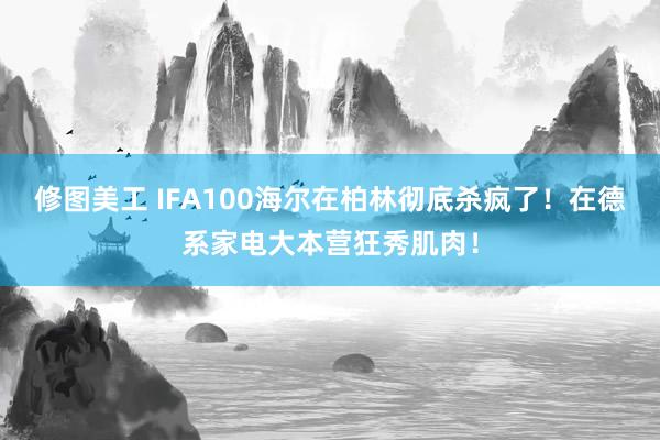 修图美工 IFA100海尔在柏林彻底杀疯了！在德系家电大本营狂秀肌肉！