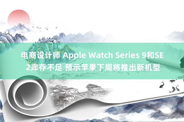 电商设计师 Apple Watch Series 9和SE 2库存不足 预示苹果下周将推出新机型